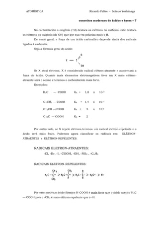 ATOMÍSTICA                                             Ricardo Feltre • Setsuo Yoshinaga


                                               conceitos modernos de ácidos e bases – 7


         No carboxilácido o oxigênio (=O) desloca os elétrons do carbono, este desloca
os elétrons do oxigênio (do OH) que por sua vez polariza mais o H.
         De modo geral, a força de um ácido carboxílico depende ainda dos radicais
ligados à carboxila.
         Seja a fórmula geral do ácido:




         Se X atrai elétrons, X é considerado radical elétron-atraente e aumentará a
força do ácido. Quanto mais elementos eletronegativoa tiver em X mais elétron-
atraente será o átomo e teremos o carboxilácido mais forte.
         Exemplos:

                H3C    — COOH             KA =     1,8     x   10-5


                C1CH2 — COOH              KA     = 1,4     x   10-3

                C12CH —COOH               KA =      5      x   10-2

                C13C — COOH               KA ≈      2



         Por outro lado, se X repele elétrons,teremos um radical elétron-repelente e o
ácido será mais fraco. Podemos agora classificar os radicais em:                ELÉTRON-
ATRAENTES e ELÉTRON-REPELENTES.


         RADICAIS ELETRON-ATRAENTES:
                -Cl, -Br, -I, -COOH, -OH, -NO2 , -C6H5


         RADICAIS ELETRON-REPELENTES:




         Por este motivo,o ácido fórmico H-COOH é mais forte que o ácido acético H3C
— COOH,pois o -CH3 é mais elétron-repelente que o -H.
 