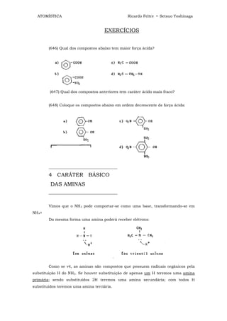 ATOMÍSTICA                                     Ricardo Feltre • Setsuo Yoshinaga


                                     EXERCÍCIOS


        (646) Qual dos compostos abaixo tem maior força ácida?




         (647) Qual dos compostos anteriores tem caráter ácido mais fraco?


        (648) Coloque os compostos abaixo em ordem decrescente de força ácida:




        ____________________________________

        4 CARÁTER BÁSICO
         DAS AMINAS
        ____________________________________


        Vimos que o NH3 pode comportar-se como uma base, transformando-se em
NH4+
        Da mesma forma uma amina poderá receber elétrons:




        Como se vê, as aminas são compostos que possuem radicais orgânicos pela
substituição H do NH3. Se houver substituição de apenas um H teremos uma amina
primária; sendo substituídos 2H teremos uma amina secundária; com todos H
substituídos teremos uma amina terciária.
 