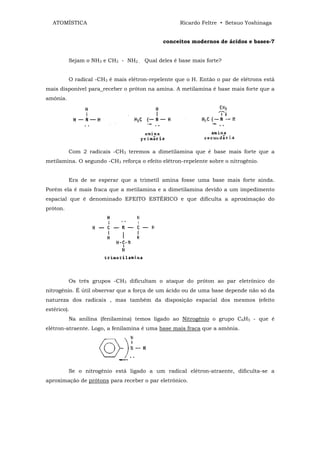 ATOMÍSTICA                                       Ricardo Feltre • Setsuo Yoshinaga


                                             conceitos modernos de ácidos e bases-7


          Sejam o NH3 e CH3 - NH2 . Qual deles é base mais forte?


          O radical -CH3 é mais elétron-repelente que o H. Então o par de elétrons está
mais disponível para_receber o próton na amina. A metilamina é base mais forte que a
amônia.




          Com 2 radicais -CH3 teremos a dimetilamina que é base mais forte que a
metilamina. O segundo -CH3 reforça o efeito elétron-repelente sobre o nitrogênio.


          Era de se esperar que a trimetil amina fosse uma base mais forte ainda.
Porém ela é mais fraca que a metilamina e a dimetilamina devido a um impedimento
espacial que é denominado EFEITO ESTÉRICO e que dificulta a aproximação do
próton.




          Os três grupos -CH3 dificultam o ataque do próton ao par eletrônico do
nitrogênio. É útil observar que a força de um ácido ou de uma base depende não só da
natureza dos radicais , mas também da disposição espacial dos mesmos (efeito
estérico).
          Na anilina (fenilamina) temos ligado ao Nitrogênio o grupo C6H5 - que é
elétron-atraente. Logo, a fenilamina é uma base mais fraca que a amônia.




          Se o nitrogênio está ligado a um radical elétron-atraente, dificulta-se a
aproximação de prótons para receber o par eletrônico.
 