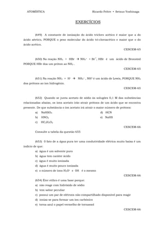 ATOMÍSTICA                                       Ricardo Feltre • Setsuo Yoshinaga


                                       EXERCÍCIOS


         (649)    A constante de ionização do ácido tricloro acético é maior que a do
ácido aéetico, PORQUE o peso molecular do ácido tri-cloroacético e maior que o do
ácido acético.
                                                                         CESCEM-65


         (650) Na reação NH3 + HBr        NH4+ + Br‾, HBr é um ácido de Bronsted
PORQUE HBr doa um próton ao NH3 .
                                                                         CESCEM-65


         (651) Na reação NH3 + H+        NH4+ , NH3 é um ácido de Lewis, PORQUE NH3
doa prótons ao íon hidrogênio.
                                                                         CESCEM-65


         (652) Quando se junta acetato de sódio às solugões 0,1 M das substâncias
relacionadas abaixo, os íons acetato irão atrair prótons de um ácido que se encontra
presente. De que substância o íon acetato irá atrair o maior número de prótons:
         a)   NaHSO4                                    d) HCN
         b)   HNO2                                      e) NaHS
         c)   HC2H3O2
                                                                         CESCEM-66
         Consulte a tabela da questão 655


         (653) 0 fato de a água pura ter uma condutividade elétrica muito baixa é um
indicio de que:
         a) água é um solvente puro
         b) água tem caráter ácido
         c) água é muito ionizada
         d) água é muito pouco ionizada
         e) o número de íons H3O+ e 0H é o mesmo
                                                                         CESCEM-66
         (654) Éter etílico é uma base porque:
         a) não reage com hidróxido de sódio
         b) tem sabor peculiar
         c) possui um par de elétrons não compartilhado disponível para reagir
         d) ioniza-se para formar um íon carbônico
         e) torna azul o papel vermelho de tornassol
                                                                         CESCEM-66
 