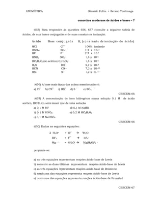 ATOMÍSTICA                                               Ricardo Feltre • Setsuo Yoshinaga


                                                   conceitos modernos de ácidos e bases – 7


        (655) Para responder às questões 656, 657 consulte a seguinte tabela de
ácidos, de sua bases conjugadas e de suas constantes ionização.

       Ácido       Base conjugada                  K, (constante de ionização do ácido)
       HCl                        Cl‾                   100% ionizado
       HSO4-                      SO4‾ ‾                1,2 x 10-2
       HF                         F‾                    7,2 x 10-4
       HNO2                 NO2‾                        1,8 x   10-5
       HC2H3O2(ác.acético) C2H3O2‾                      1,8 x   10-5
       H2S                   HS‾                        5,7 x   10-8
       HCN                   CN~                        7,2 x   10-10
       HS-                   S--                        1,2 x   I0-13



         (656) A base mais fraca das acima mencionadas é:
        a) Cl‾   b) CN‾      c) HS‾        d) S   ‾‾   e) SO4, ‾ ‾
                                                                                 CESCEM-66
         (657) A concentração de íons hidrogênio numa solução 0,1 M                 de ácido
acético, HC2H3O2 será maior que de uma solução
        a) 0,1 M HF                        d) 0,1 M NaHS
        b) 0,1 M HNO2                      e) 0,2 M HC2H302
        c) 0,1 M NaHSO4
                                                                                 CESCEM-66
        (650) Dadas as seguintes equações:

                      2 H3O+         + O2‾             3H O
                                                         2

                       BF3           + F‾              BF4‾
                       Mg   + +      + 6H2O            Mg(H2O)26     +



        pergunta-se:


        a) as três equações representam reações ácido-base de Lewis
        b) somente as duas últimas representam reações ácido-base de Lewis
        c) as três equações representam reações ácido-base de Bronsted
        d) nenhuma das equações representa reações ácido-base de Lewis
        e) nenhuma das equações representa reações ácido-base de Bronsted


                                                                                 CESCEM-67
 