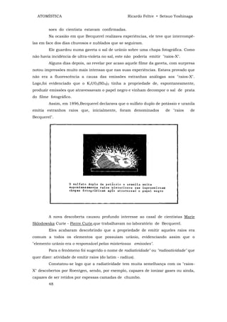 ATOMÍSTICA                                          Ricardo Feltre • Setsuo Yoshinaga


         soes do cientista estavam confirmadas.
         Na ocasião em que Becquerel realizava experiências, ele teve que interrompê-
las em face dos dias chuvosos e nublados que se seguiram.
         Ele guardou numa gaveta o sal de urânio sobre uma chapa fotográfica. Como
não havia incidência de ultra-violeta no sal, este não poderia emitir "raios-X".
         Alguns dias depois, ao revelar por acaso aquele filme da gaveta, com surpresa
notou impressões muito mais intensas que nas suas experiências. Estava provado que
não era a fluorescência a causa das emissões estranhas análogas aos "raios-X".
Logo,foi evidenciado que o K2U02(S04))2 tinha a propriedade de, espontaneamente,
produzir emissões que atravessavam o papel negro e vinham decompor o sal de prata
do filme fotográfico.
         Assim, em 1896,Becquerel declarava que o sulfato duplo de potássio e uranila
emitia estranhos raios que, inicialmente, foram denominados              de "raios   de
Becquerel".




         A nova descoberta causou profundo interesse ao casal de cientistas Marie
Sklodowska Curie - Pierre Curie,que trabalhavam no laboratório de Becquerel.
         Eles acabaram descobrindo que a propriedade de emitir aqueles raios era
comum a todos os elementos que possuíam urânio, evidenciando assim que o
"elemento urânio era o responsável pelas misteriosas emissões".
         Para o fenômeno foi sugerido o nome de radiatividade" ou "radioatividade" que
quer dizer: atividade de emitir raios (do latim - radius).
         Constatou-se logo que a radiatividade tem muita semelhança com os "raios-
X" descobertos por Roentgen, sendo, por exemplo, capazes de ionizar gases ou ainda,
capazes de ser retidos por espessas camadas de chumbo.
         48
 