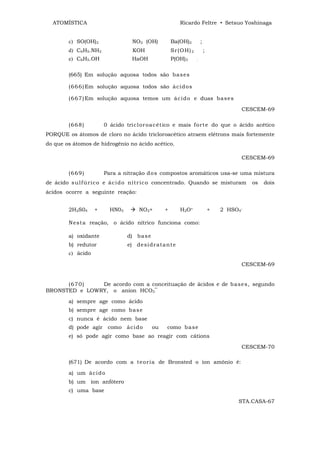 ATOMÍSTICA                                             Ricardo Feltre • Setsuo Yoshinaga


        c) SO(OH)2                NO2 (OH)           Ba(OH)2          ;
        d) C6H5.NH2               KOH                Sr (O H) 2           ;
        e) C6H5.OH                HaOH               P(OH)3       .



        (665) Em solução aquosa todos são ba s es

        (6 6 6 ) Em solução aquosa todos são á ci d o s

        (6 6 7 ) Em solução aquosa temos um ác i d o e duas ba se s

                                                                                        CESCEM-69

        (6 6 8 )       0 ácido tric l or oa c ét ico e mais f or t e do que o ácido acético
PORQUE os átomos de cloro no ácido tricloroacético atraem elétrons mais fortemente
do que os átomos de hidrogênio no ácido acético.

                                                                                        CESCEM-69

        (6 6 9 )       Para a nitração d o s compostos aromáticos usa-se uma mistura
de ácido s u lf úr i c o e ác i d o nít r ic o concentrado. Quando se misturam              os   dois
ácidos ocorre a seguinte reação:


        2H2S04     +     HN03        NO2+        +       H2O+                 +   2 HSO4-

        N est a reação, o ácido nítrico funciona como:

        a) oxidante             d) ba s e
        b) redutor              e) de si dr at a nt e
        c) ácido

                                                                                        CESCEM-69


      (6 7 0 ) De acordo com a conceituação de ácidos e de b as e s, segundo
BRONSTED e LOWRY, o anion HCO3‾

        a) sempre age como ácido
        b) sempre age como b a s e
        c) nunca é ácido nem base
        d) pode agir como áci d o           ou   como b a se
        e) só pode agir como base ao reagir com cátions

                                                                                        CESCEM-70

        (671) De acordo com a t e or ia de Bronsted o íon amônio é:

        a) um á ci d o
        b) um íon anfótero
        c) uma base

                                                                                       STA.CASA-67
 