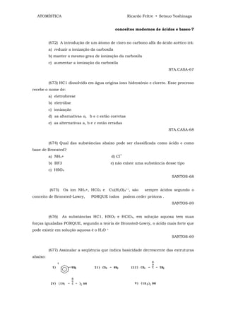 ATOMÍSTICA                                            Ricardo Feltre • Setsuo Yoshinaga


                                                 conceitos modernos de ácidos e bases-7


          (672) A introdução de um átomo de cloro no carbono alfa do ácido acético irã:
          a) reduzir a ionização da carboxila
          b) manter o mesmo grau de ionização da carboxila
          c) aumentar a ionização da carboxila
                                                                             STA.CASA-67


          (673) HC1 dissolvido em água origina íons hidroxônio e cloreto. Esse processo
recebe o nome de:
          a) eletroforese
          b) eletrólise
          c) ionização
          d) as alternativas a, b e c estão corretas
          e) as alternativas a, b e c estão erradas
                                                                             STA.CASA-68


          (674) Qual das substâncias abaixo pode ser classificada como ácido e como
base de Bronsted?
          a) NH4+                              d) Cl‾
          b) BF3                              e) não existe uma substância desse tipo
          c) HSO4
                                                                              SANTOS-68


          (675)    Os íon NH4+, HC03 e        Cu(H2O)4++, são   sempre ácidos segundo o
conceito de Bronsted-Lowry,      PORQUE todos podem ceder prótons .
                                                                              SANTOS-69


          (676)    As substâncias HC1, HNO3 e HClO4, em solução aquosa tem suas
forças igualadas PORQUE, segundo a teoria de Bronsted-Lowry, o ácido mais forte que
pode existir em solução aquosa é o H3O    +


                                                                              SANTOS-69


          (677) Assinalar a seqüência que indica basicidade decrescente das estruturas
abaixo:
 
