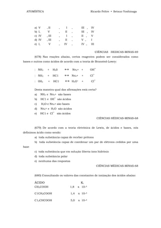ATOMÍSTICA                                                 Ricardo Feltre • Setsuo Yoshinaga




        a) V        , II          ,    I    ,        III ,   IV
        b) I,        V            ,   II    ,        III ,   IV
        c) IV       , III         ,    I    ,        II ,    V
        d) IV       , III         ,   II    ,        V ,     I
        e) I,         V           ,   IV    ,        IV ,    III

                                                                   CIÊNCIAS HEDICAS-MINAS-69
        (678) Nas reações abaixo, certos reagentes podem ser considerados como
bases e outros como ácidos de acordo com a teoria de Bronsted-Lowry:


        : NH3       +       H20       ↔     NH4+     +       OH‾

        : NH3       +       HC1       ↔     NH4+     +       Cl‾

        : 0H2        +      HC1       ↔     H3O+     +       Cl‾


        Desta maneira qual das afirmações está certa?
        a)      NH3 e NH4+ são bases
        b)      HC1 e 0H‾ são ácidos
        c)      H2O e NH4+ são bases
        d)      NH4+ e H3O são ácidos
        e)   HC1 e Cl‾ são ácidos
                                                                   CIÊNCIAS HÉDICAS-MINAS-68


        (679) De acordo com a teoria eletrônica de Lewis, de ácidos e bases, nós
definimos ácido como sendo:
        a) toda substância capaz de receber prótons
        b) toda substância capaz de coordenar um par de elétrons cedidos por uma
base
        c) toda substância que em solução liberta íons hidrônio
        d) toda substância polar
        e) nenhuma das respostas
                                                                   CIÊNCIAS MÉDICAS-MINAS-68


        (680) Consultando os valores das constantes de ionização dos ácidos abaixo:

        ÁCIDO                                       Ki
        CH3COOH                            1,8   x 10-5

        C1CH2COOH                          1,4   x 10-3

        C12CHCOOH                          5,0     x 10-2
 