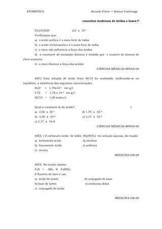 ATOMÍSTICA                                         Ricardo Feltre • Setsuo Yoshinaga


                                             conceitos modernos de ácidos e bases-7


        CI3CCOOH                     2,0 x 10-1
        Verificamos que:
        a) o ácido acético é o mais forte de todos
        b) o ácido tricloroacético é o mais forte de todos
        c) o cloro não influencia a força dos ácidos
        d) a constante de ionização diminui à medida que o numero de átomos de
cloro aumenta
        e) o cloro diminui a força dos ácidos
                                                           CIÊNCIAS MÉDICAS-MINAS-68


        (681) Uma solução de ácido fraco HC10 foi analisada, verificando-se no
equilíbrio, a existência das seguintes concentrações:
        H3O+    = 1,78x10-4 íon g/l
        C10-    = 1,78 x 10-4 íon g/l
        HC10 = 1,00 moles/l


        Qual a constante Ki do ácido?                                           1
        a) 3,56 x I0-4                      d) 1.78 x 10-4
        b) 3,56 x 10-8                       e) 3,17 x 10-9
        c) 3,17 x 10-8
                                                           CIÊNCIAS MÉDICAS-MINAS-68


        (682) ) 0 carbonato ácido de sódio (NaHCO3) em solução aquosa, dá reação:
        a) fortemente ácida                  d) alcalina
        b) fracamente ácida                  e) anfotera
        c) neutra
                                                                       MEDICINA-GB-68


        (683) Na reação abaixo:
        F3B +     :NH3      F3BNH3
        0 fluoreto de boro é um:
        a) ácido de Lewis                       d) conjugado de base
        b) base de Lewis                        e) nenhuma delas
        c) conjugado de ácido


                                                                       MEDICINA-GB-68
 