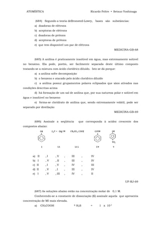 ATOMÍSTICA                                          Ricardo Feltre • Setsuo Yoshinaga


         (684) Segundo a teoria deBronsted-Lowry, bases são substâncias:
        a) doadoras de elétrons
        b) aceptoras de elétrons
        c) doadoras de prótons
        d) aceptoras de prótons
        e) que tem disponível um par de elétrons
                                                                       MEDICINA-GB-68


        (685) A anilína é praticamente insolúvel em água, mas extremamente solúvel
no benzeno. Ela pode, porém, ser facilmente separada deste último composto
tratando-se a mistura com ácido clorídrico diluido. Isto se dá porque:
        a) a anilina sofre decomposição
        b) o benzeno e atacado pelo ácido clorídrico diluído
        c) a anilina possui grupamentos polares eclipsados que sãoo ativados nas
condições descritas acima
        d) há formação de um sal de anilina que, por sua natureza polar e solúvel em
água e insolúvel no benzeno
        e) forma-se cloridrato de anilina que, sendo extremamente volátil, pode ser
separado por destilação
                                                                       MEDICINA-GB-69


        (686) Assinale a seqüência           que corresponda à acidez crescente dos
compostos abaixo:




       a) II     ,I       ,V      ,   III         ,   IV
       b) I      ,V       , II    ,   III         ,   IV
       c) II     ,I       ,V      ,   IV          ,   III
       d) II     ,V       ,I      ,   III         ,   IV
       e) I      ,V       , III   ,   IV          ,   II

                                                                              UF-RJ-69


        (687) As soluções abaixo estão na concentração molar de 0,1 M.
        Conhecendo-se a constante de dissociação (K) assinale aquela que apresenta
concentração de MI mais elevada.
        a)     CH3COOH                  K   H2S       =     1 x 10-7
 