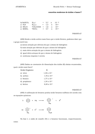 ATOMÍSTICA                                          Ricardo Feltre • Setsuo Yoshinaga


                                               conceitos modernos de ácidos e bases-7




        b)   NaHCO3     KNH4+      =     5,7     x     10 -10
        c)   H2S        KHSO4-     =     1,3      x    10-2
        d)   NH4Cl      KCH COOH
                            3      =     1,8      x     10-5
        e)   KHSO4      KHCO
                              3‾   =     4,7      x    10-11

                                                                            PARANÁ-67


        (688) Sendo o ácido acético mais fraco que o ácido fórmico, podemos dizer que
o grupo metil tem:
        a) menos atração por elétrons do que o átomo de hidrogênio
        b) mais atração por elétrons do que o átomo de hidrogênio
        c) mais eletro-atração do que o átomo de hidrogênio
        d) igual eletro-atraçao do que o átomo de hidrogênio
        e) nenhuma resposta é correta
                                                                            PARANA-67


        (689) Dadas as constantes de dissociação dos ácidos (K) abaixo enumeradas,
qual o ácido mais fraco?
        Ácido Orgânico                    K
        a) úrico                     1,30 x 10-4
        b) acético                     1,76 x 10-5
        c) fórmico                     1,77 x 10-4
        d) propiônico                  1,34 x 10-5
        e) láctico                     8,40 x 10-4


                                                                            PARANÁ-67
        (690) A sulfonação do benzeno produz ácido benzeno-sulfônico de acordo com
as equações químicas:




        Na fase I, o oxido de enxofre (VI) e o benzeno funcionam, respectivamente,
como:
 
