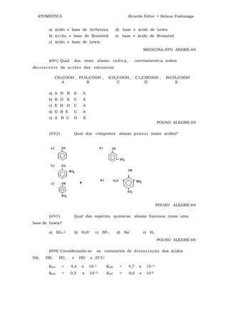 ATOMÍSTICA                                             Ricardo Feltre • Setsuo Yoshinaga


        a) ácido e base de Arrhenius                d) base e ácido de Lewis
        b) ác i d o e base de Bronsted              e) base e ácido de Bronsted
        c) ácido e base de Lewis

                                                                      MEDICINA-STO ANDRÉ-69

        (691) Qual      dos itens abaixo ind ic a,              corretamente,a ordem
decr e s ce nt e da ac i de z das estruturas

             CH3COOH , FCH2COOH ,              ICH2COOH , C12CHC00H ,             BrCH2COOH
                A         B                        C          D                       E

        a) A D B        E     A
        b) B D E        C     A
        c) E B D        C     A
        d) D B E        C     A
        e) A B C        D     E
                                                                               POUSO ALEGRE-69

        (6 9 2 )        Qual dos compostos abaixo p o ss u i maior acidez?




                                                                               POUSO ALEGRE-69

        (6 9 3 )        Qual das espécies químicas abaixo funciona como uma
base de Lewis?

        a) S04-2        b) H30+      c) BF3         d) Na+            e) H2
                                                                               POUSO ALEGRE-69

        (694) Considerando-se            as constantes de di s s oc ia çã o dos ácidos
HA,    HB,     HC,     e     HD   a 25°C:

        KHA        =   4,4   x    10-7        KHB    =   4,7      x    10-11
        KHD        =   0,5    x   10-10       KHC    =    8,6     x    10-8
 