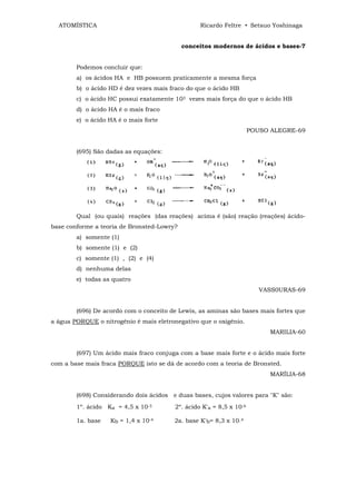 ATOMÍSTICA                                     Ricardo Feltre • Setsuo Yoshinaga


                                            conceitos modernos de ácidos e bases-7


        Podemos concluir que:
        a) os ácidos HA e HB possuem praticamente a mesma força
        b) o ácido HD é dez vezes mais fraco do que o ácido HB
        c) o ácido HC possui exatamente 103 vezes mais força do que o ácido HB
        d) o ácido HA é o mais fraco
        e) o ácido HA é o mais forte
                                                                     POUSO ALEGRE-69


        (695) São dadas as equações:




        Qual (ou quais) reações (das reações) acima é (são) reação (reações) ácido-
base conforme a teoria de Bronsted-Lowry?
        a) somente (1)
        b) somente (1) e (2)
        c) somente (1) , (2) e (4)
        d) nenhuma delas
        e) todas as quatro
                                                                        VASS0URAS-69


        (696) De acordo com o conceito de Lewis, as aminas são bases mais fortes que
a água PORQUE o nitrogênio é mais eletronegativo que o oxigênio.
                                                                           MARILIA-60


        (697) Um ácido mais fraco conjuga com a base mais forte e o ácido mais forte
com a base mais fraca PORQUE isto se dá de acordo com a teoria de Bronsted.
                                                                           MARÍLIA-68


        (698) Considerando dois ácidos e duas bases, cujos valores para "K" são:
        1º. ácido Ka = 4,5 x 10-5       2º. ácido K'a = 8,5 x 10-6

        1a. base   Kb = 1,4 x 10-4      2a. base K'b= 8,3 x 10_4
 