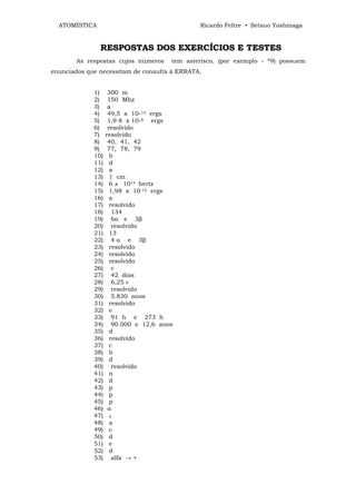 ATOMÍSTICA                                   Ricardo Feltre • Setsuo Yoshinaga


               RESPOSTAS DOS EXERCÍCIOS E TESTES
       As respostas cujos números      tem asterisco, (por exemplo - *9) possuem
enunciados que necessitam de consulta à ERRATA.


             1)     300 m
             2)     150 Mhz
             3)     a
             4)     49,5 x 10-13 ergs
             5)     1,9 8 x 10-8 ergs
             6)     resolvido
             7)    resolvido
             8)     40, 41, 42
             9)     77, 78, 79
             10)     b
             11)     d
             12)     a
             13)     1 cm
             14)     6 x 1014 hertz
             15)     1,98 x 10-12 ergs
             16)     a
             17)     resolvido
             18)      134
             19)      6α e 3β
             20)      resolvido
             21)     13
             22)      4 α e 3β
             23)     resolvido
             24)     resolvido
             25)     resolvido
             26)      c
             27)      42 dias
             28)      6,25 8
             29)      resolvido
             30)      5.830 anos
             31)     resolvido
             32)     e
             33)      91 h e 273 h
             34)      90.000 e 12,6 anos
             35)     d
             36)     resolvido
             37)     c
             38)     b
             39)     d
             40)      resolvido
             41)     n
             42)     d
             43)     p
             44)     p
             45)     p
             46)    a
             47)    Y
             48)    a
             49)    c
             50)    d
             51)    e
             52)    d
             53)     alfa → +
 