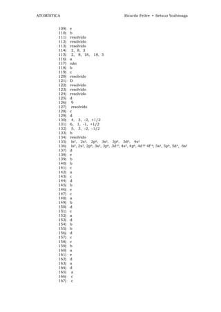 ATOMÍSTICA                                      Ricardo Feltre • Setsuo Yoshinaga


         109)   e
         110)   b
         111)   resolvido
         112)   resolvido
         113)   resolvido
         114)    2, 8, 3
         115)    2, 8, 18, 18, 5
         116)   a
         117)   não
         118)   b
         119)   c
         120)   resolvido
         121)   D
         122)   resolvido
         123)   resolvido
         124)   resolvido
         125)   d
         126)    9
         127)    resolvido
         128)   c
         129)   d
         130)    4, 3, -2, +1/2
         131)   6, 1, -1, +1/2
         132)    5, 3, -2, -1/2
         133)   b
         134)   resolvido
         135)    ls2, 2s2, 2p6, 3s2, 3p6, 3d6, 4s2
         136)    ls2, 2s2, 2p6, 3s2, 3p6, 3d10, 4s2, 4p6, 4d10 4f14; 5s2, 5p6, 5d4, 6s2
         137)   d
         138)   e
         139)   b
         140)   b
         141)   c
         142)   a
         143)   c
         144)   d
         145)   b
         146)   e
         147)   c
         148)   a
         149)   b
         150)   d
         151)   c
         152)   a
         153)   d
         154)   b
         155)   b
         156)   d
         157)   c
         158)   c
         159)   b
         160)   a
         161)   e
         162)   d
         163)   a
         164)   d
         165)    a
         166)    c
         167)    c
 