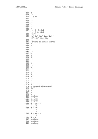 ATOMÍSTICA                                 Ricardo Feltre • Setsuo Yoshinaga


         168) b
         169) II
         170) I e III
         171) a
         172) a
         173) e
         174) c
         175) e
         176) d
         177) 4, 0, 0, -1/2
               4, 0, 0, +1/2
         178) Sc+++
         179) ls2, 2s2, 2px2, 2py2, 2pz2
              3s2, 3px1, 3py1, 3pz1
         180) a
         181) elétrons na camada interna
         182) b
         183) d
         184) a
         185) a
         186) b
         187) d
         188) b
         189) b
         190) a
         191) e
         192) d
         193) c
         194) a
         195) a
         196) c
         197) d
         198) b
         199) b
         200) c
         201) c
         202) a
         203) b
         204) c (supondo eletrovalente)
         205) X3+Y≡
         206) c
         207) c
         208) e
         209) resolvido
         210) resolvido
         211) resolvido
         212) resolvido
         213) H - As - H
                    H
         214) H - Te
                    H
                    H
         215) H - Ge - H
                    H
         216) H - I
         217) resolvido
         218) resolvido
         219) resolvido
 