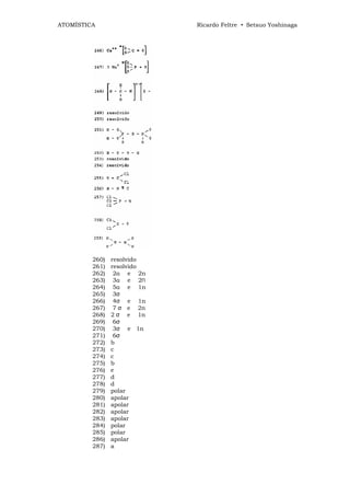 ATOMÍSTICA                  Ricardo Feltre • Setsuo Yoshinaga




         260)   resolvido
         261)   resolvido
         262)    2α e 2n
         263)    3α e 2П
         264)    5α e 1n
         265)    3σ
         266)    4σ e 1n
         267)    7 σ e 2n
         268)   2 σ e 1n
         269)    6σ
         270)    3σ e 1n
         271)    6σ
         272)   b
         273)   c
         274)   c
         275)   b
         276)   e
         277)   d
         278)   d
         279)   polar
         280)   apolar
         281)   apolar
         282)   apolar
         283)   apolar
         284)   polar
         285)   polar
         286)   apolar
         287)   a
 