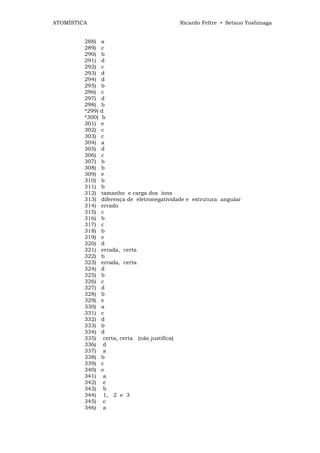 ATOMÍSTICA                                   Ricardo Feltre • Setsuo Yoshinaga


         288)    a
         289)    c
         290)    b
         291)    d
         292)    c
         293)    d
         294)    d
         295)    b
         296)    c
         297)    d
         298)    b
         *299)   d
         *300)    b
         301)    e
         302)    c
         303)    c
         304)    a
         305)    d
         306)    c
         307)    b
         308)    b
         309)    e
         310)    b
         311)    b
         312)    tamanho e carga dos íons
         313)    diferença de eletronegatividade e estrutura angular
         314)    errado
         315)    c
         316)    b
         317)    c
         318)    b
         319)    e
         320)    d
         321)    errada, certa
         322)    b
         323)    errada, certa
         324)    d
         325)    b
         326)    c
         327)    d
         328)    b
         329)    e
         330)    a
         331)    c
         332)    d
         333)    b
         334)    d
         335)     certa, certa (não justifica)
         336)     d
         337)     a
         338)    b
         339)    c
         340)    e
         341)     a
         342)     e
         343)     b
         344)     1, 2 e 3
         345)     c
         346)     a
 