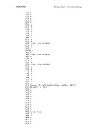 ATOMÍSTICA                                Ricardo Feltre • Setsuo Yoshinaga


         347) c
         348) e
         349) d
         350) b
         351) b
         352) b
         353) c
         354) d
         355) a
         356) e
         357) e
         358) c
         359) d
         360) c
         361) d
         362) a
         363) certa, certa (justifica)
         364) b
         365) e
         366) e
         366-A) d
         367) b
         368) certa, certa (justifica)
         369) b
         370) a
         371) c
         372) a
         373) certa, certa (justifica)
         374) e
         375) b
         376) d
         377) a
         378) d
         379) c
         380) c
         381) b
         382) c
         383) c
         384) iônicos: Kl, HgCl, Ca(OH)2, K2S04 . Al2(SO4)3. 24H2O,
         (NH4)2SO4, CaO   e K2 O
         385) d
         386) b
         387) b
         388) c
         389) b
         390) d
         391) a
         392) e
         393) b
         394) b
         395) b
         396) d
         397) errada, errada
         398) a
         399) c
         400) b
         401) c
         402) d
         403) c
 