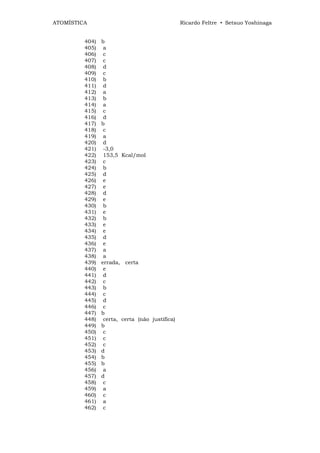 ATOMÍSTICA                                      Ricardo Feltre • Setsuo Yoshinaga


         404)   b
         405)    a
         406)    c
         407)    c
         408)    d
         409)    c
         410)    b
         411)    d
         412)    a
         413)    b
         414)    a
         415)    c
         416)    d
         417)   b
         418)    c
         419)    a
         420)    d
         421)    -3,0
         422)    153,5 Kcal/mol
         423)    c
         424)    b
         425)    d
         426)    e
         427)    e
         428)    d
         429)    e
         430)    b
         431)    e
         432)    b
         433)    e
         434)    e
         435)    d
         436)    e
         437)    a
         438)    a
         439)   errada, certa
         440)    e
         441)    d
         442)    c
         443)    b
         444)    c
         445)    d
         446)    c
         447)   b
         448)    certa, certa (não justifica)
         449)   b
         450)    c
         451)    c
         452)    c
         453)   d
         454)   b
         455)   b
         456)    a
         457)   d
         458)    c
         459)    a
         460)    c
         461)    a
         462)    c
 