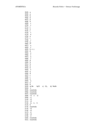 ATOMÍSTICA                                 Ricardo Feltre • Setsuo Yoshinaga


         463)   a
         464)   a
         465)   b
         466)   b
         467)   b
         468)   b
         469)    c
         470)    c
         471)   c
         472)   a
         473)   c
         474)    c
         475)    a
         476)   a
         477)   c
         478)    c
         479)   a
         480)   F‾
         481)    a
         482)    c
         483)   b e c
         484)   d
         485)    a
         486)    e
         487)    a
         488)    c
         489)   d
         490)   b
         491)   b
         492)   b
         493)   b
         494)    e
         495)   a
         496)   d
         497)   c
         498)   c
         499)   a
         500)    a
         501)   a
         502)   b
         503)   a) Br    b)CI   c) Cl2   d) NaBr
         504)    c
         505)   resolvido
         506)   resolvido
         507)   resolvido
         508)   +3 e -2
         509)   +1
         510)   +2
         511)   +2
         512)   -2, -1, +1
         513)   b
         514)   resolvido
         515)   +5
         516)   +5
         517)   -3
         518)   +3
         519)   -3
         520)   resolvido
         521)   resolvido
 