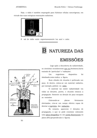 ATOMÍSTICA                                       Ricardo Feltre • Setsuo Yoshinaga


        Hoje, o rádio é também empregado para fulminar células cancerígenas, em
virtude das suas enérgicas emanações radiativas.




        0    sal de rádio emite espontaneamente luz azul e calor.
                              ════════════════




                                  B       NATUREZA DAS

                                                           EMISSÕES
                                            Logo após a descoberta da radiatividade,
                                 os cientistas reconheceram que no fenômeno,havia
                                 emissão de "partículas" e "radiações'.
                                          Um        engenhoso       dispositivo         foi
                                 idealizado,como indica a figura.
                                          Num cilindro de chumbo é perfurado um
                                 poço. Ai dentro, coloca-se um material radiativo,
                                 por exemplo, polônio ou rádio.
                                          O material vai emitir radiatividade em
                                 todas as direções, porém, o chumbo estanca a
                                 propagação. Somente na direção do poço escapam
                                 as emissões.
                                          Colocando-se          placas        fortemente
                                 eletrizadas, cria-se um campo elétrico capaz de
                                 desviar a trajetória das radiações.
                                          No    entanto,   aparecem      3   direções   de
                                 propagação, o que se pode constatar colocando
                                 uma placa fotográfica ou um cartão flúorescente no
                                 plano (XY) (perpendicular à figura).
        50
 