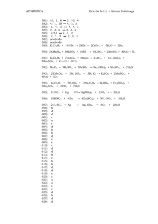 ATOMÍSTICA                                     Ricardo Feltre • Setsuo Yoshinaga


         581)   10, 1, 8 ▬ 2, 10, 4
         582)   4, 1, 10 ▬ 4, 1, 3
         583)    1, 4, 11 ▬ 4, 4, 1
         584)   2, 3, 6 ▬ 3, 3, 2
         585)    2,2,4 ▬ 2, 1, 2
         586)    2, 1, 2 ▬ 2, 2, 1
         587)   resolvido
         588)   resolvido
         589)   K,Cr2O7 + 14HBr → 2KBr + 2CrBr3 + 7H2O + 3Br2

         590) 2KMnO4, + 8H2SO4 + 10KI → 6K2SO4, + 2MnSO4 + 8H2O + 5I2

         591) K2Cr207 + 7H2SO4, + 6NaCl → K2SO4, + Cr2 (SO4)3 +
         3Na2SO4, + 7H2 O + 3C12

         592) MnO2 + 2H2SO4, + 2FeSO4 -> Fe2 (SO4)3 + MnSO4, + 2H2O

         593) 2KMnO4, + 3H2 SO4, + 5H2 O2 → K2SO4 + 2MnSO4, +
         8H20 + 502

         594) K2Cr207 + 7H2S04 + 3Na2C204 → K2SO4, + Cr2(SO4)3 +
         3Na2SO4, + 6CO2 + 7H20

         595)   4HN03 + Hg       c°"°-»   Hg(NO3)2 + 2N02 + + 2H20

         596)   10HNO3 + 4Zn        → 4Zn(NO3)2 + NH4 NO3 + 3H2O

         597)   2H2 SO4   + Ag     →      Ag2 SO4,   + SO2   + 2H2O
         598)   b
         599)   d
         600)   d
         601)   c
         602)   a
         603)   a
         604)   d
         605)   b
         606)   b
         607)   d
         608)   e
         609)   e
         610)   c
         611)   d
         612)   d
         613)   b
         614)   c
         615)   b
         616)   b
         617)   d
         618)   d
         619)   c
         620)   c
         621)   a
         622)   a
         623)   c
         624)   c
         625)   d
         626)   b
         627)   d
         628)   d
 