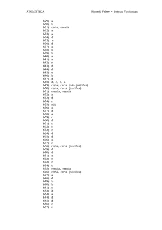 ATOMÍSTICA                                     Ricardo Feltre • Setsuo Yoshinaga


         629)   a
         630)   b
         631)   certa, errada
         632)   a
         633)   a
         634)   d
         635)    c
         636)   d
         637)   a
         638)   b
         639)   b
         640)   a
         641)   a
         642)   e
         643)   d
         644)   d
         645)   e
         646)   b
         647)   d
         648)   d, c, b, a
         649)   certa, certa (não justifica)
         650)   certa, certa (justifica)
         651)   errada, errada
         652)   a
         653)   d
         654)   c
         655)   não
         656)   a
         657)   d
         658)   a
         659)   c
         660)   d
         661)   c
         662)   c
         663)   e
         664)   d
         665)   d
         666)   a
         667)   e
         668)   certa, certa (justifica)
         669)   d
         670)   d
         671)   a
         672)   c
         673)   c
         674)   c
         675)   errada, errada
         676)   certa, certa (justifica)
         677)   a
         678)   d
         679)   b
         680)   b
         681)   c
         682)   d
         683)   a
         684)   d
         685)   d
         686)   e
         687)   e
 