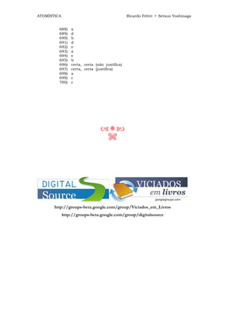 ATOMÍSTICA                                      Ricardo Feltre • Setsuo Yoshinaga


         688)    a
         689)    d
         690)    b
         691)    d
         692)    e
         693)    a
         694)    e
         695)    b
         696)    certa, certa (não justifica)
         697)    certa, certa (justifica)
         698)    a
         699)    c
         700)    c




                                     n




       http://groups-beta.google.com/group/Viciados_em_Livros
             http://groups-beta.google.com/group/digitalsource
 