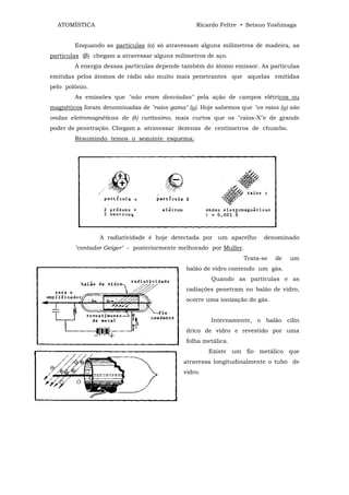ATOMÍSTICA                                     Ricardo Feltre • Setsuo Yoshinaga


        Enquando as partículas (α) só atravessam alguns milímetros de madeira, as
partículas (β) chegam a atravessar alguns milímetros de aço.
        A energia dessas partículas depende também do átomo emissor. As partículas
emitidas pelos átomos de rádio são muito mais penetrantes que aquelas emitidas
pelo polônio.
        As emissões que "não eram desviadas" pela ação de campos elétricos ou
magnéticos foram denominadas de "raios gama" (y). Hoje sabemos que "os raios (y) são
ondas eletromagnéticas de (λ) curtíssimo, mais curtos que os "raios-X"e de grande
poder de penetração. Chegam a atravessar dezenas de centímetros de chumbo.
        Resumindo temos o seguinte esquema:




                A radiatividade é hoje detectada por um aparelho        denominado
        "contador Geiger" - posteriormente melhorado por Muller.
                                                                 Trata-se    de   um
                                              balão de vidro contendo um gás.
                                                      Quando as partículas e as
                                              radiações penetram no balão de vidro,
                                              ocorre uma ionização do gás.


                                                      Internamente, o balão cilín
                                              drico de vidro e revestido por uma
                                              folha metálica.
                                                      Existe um fio metálico que
                                             atravessa longitudinalmente o tubo de
                                             vidro.
 