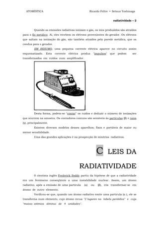 ATOMÍSTICA                                           Ricardo Feltre • Setsuo Yoshinaga


                                                                        radiatividade – 2


         Quando as emissões radiativas ionizam o gás, os íons produzidos são atraídos
para o fio metálico. Aí, eles recebem os elétrons provenientes do gerador. Os elétrons
que saltam na ionização do gás, são também atraídos pela parede metálica, que os
conduz para o gerador.
         EM RESUMO, uma pequena corrente elétrica aparece no circuito assim
esquematizado.    Esta   corrente   elétrica   produz    "impulsos"   que   podem     ser
transformados em ruidos num amplificador.




         Desta forma, podem-se "contar" os ruídos e deduzir o número de ionizações
que ocorrem na amostra. Os contadores comuns são sensíveis às partículas (β) e raios
(γ), principalmente.
         Existem diversos modelos desses aparelhos; fixos e portáteis de maior ou
menor sensibilidade.
         Uma das grandes aplicações é na prospecção de minérios radiativos.




                                                             C        LEIS DA

                                               RADIATIVIDADE
         0 cientista inglês Frederick Soddy partiu da hipótese de que a radiatividade
era um fenômeno conseqüente a uma instabilidade nuclear. Assim, um átomo
radiativo, após a emissão de uma partícula       (α)    ou   (β), iria transformar-se em
átomo de outro elemento.
         Verificou-se que, quando um átomo radiativo emite uma partícula (α ), ele se
transforma num elemento, cujo átomo recua "2 lugares na tabela periódica" e cuja
"massa atômica diminui de 4 unidades".
 