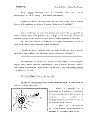 ATOMÍSTICA                                         Ricardo Feltre • Setsuo Yoshinaga


        Assim,    Soddy   enunciou     uma    lei    conhecida         como    "1a.     lei da
radiatividade" ou "Lei de Soddy", hoje assim interpretada:
        ___________________________________________________________________________
        "Quando um átomo radiativo emite uma partícula (α), seu número atômico
diminui de 2 unidades e seu número de massa diminui de 4 unidades".
        ___________________________________________________________________________


        Com a colaboração de mais dois cientistas, foi descoberto que, quando um
átomo radiativo emite uma partícula (β) , o lugar desse átomo na classificação
periódica "avança de uma unidade" e a sua "massa atômica permanece constante".
        Esta foi a observação de onde resultou a "2a. lei da radiatividade", conhecida
como "lei de Soddy, Fajans e Russell", assim interpretada:
        ___________________________________________________________________________
        "Quando um átomo radiativo emite uma partícula (β), seu número atômico
aumenta de uma unidade e seu número de massa permanece constante".
        ___________________________________________________________________________


        Evidentemente, os enunciados dessas leis não tinham esses textos,pois,
naquela época, nem se admitia o átomo nuclear. Ainda se pensava no átomo "bolinha"
como aquela imaginada por Dalton. Então, não se podia falar em número atômico
e número de nêutrons.


        EXPLICAÇÃO ATUAL DA 1a. LEI


        As leis da radiatividade tornaram-se evidentes após                  a descoberta da
estrutura nuclear do átomo.
                                                       Como        a     partícula     (α)   é
                                             constituída de 2 prótons e 2 nêutrons,
                                             teremos uma diminuição de 2 prótons e 2
                                             nêutrons          no             núcleo         e,
                                             consequentemente,seu número de massa
                                             irá diminuir de 4 unidades.
                                                       A   saída        de     uma partícula
                                             do     núcleo provoca      simultaneamente      a
                                             emissão de raios gama pelo núcleo.
 