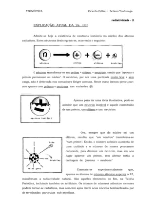 ATOMÍSTICA                                      Ricardo Feltre • Setsuo Yoshinaga


                                                                   radiatividade - 2
        EXPLICAÇÃO ATUAL DA 2a. LEI


        Admite-se hoje a existência de neutrons instáveis no núcleo dos átomos
radiativos. Estes nêutrons desintegram-se, ocorrendo o seguinte:




        0 nêutron transforma-se em próton + elétron + neutrino, sendo que "apenas o
próton permanece no núcleo". O neutrino, por ser uma partícula muito leve e sem
carga, não é detectada nos contadores Geiger comuns. Neste curso iremos preocupar-
nos apenas com prótons e neutrons nas emissões (β).




                                       Apenas para ter uma idéia ilustrativa, pode-se
                              admitir que um neutron instável e aquele constituido
                              de um próton, um elétron e um neutrino.




                                            Ora, sempre que do núcleo sai um
                                 elétron, resulta que "um neutron" transforma-se
                                 "num próton". Então, o número atômico aumenta de
                                 uma unidade e o número de massa permanece
                                 constante, pois diminui um nêutron, mas em seu
                                 lugar aparece um próton, sem alterar então a
                                 contagem de "prótons + neutrons"


                                         Constata-se      experimentalmente     que,
                                 apenas os átomos de número atômico superior a 82,
manifestam a radiatividade natural. São aqueles elementos do fim, na Tabela
Periódica, incluindo também os artificiais. Os átomos de números atômicos menores
podem tornar-se radiativos, mas somente após terem seus núcleos bombardeados por
de terminadas partículas sub-atômicas.
 