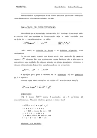 ATOMÍSTICA                                       Ricardo Feltre • Setsuo Yoshinaga


        ___________________________________________________________________________
        Radiatividade é a propriedade de os átomos emitirem partículas e radiações,
como conseqüência de uma instabilidade nuclear.
        ___________________________________________________________________________


        EQUAÇÕES DE DESINTEGRAÇÃO


        Sabendo-se que a partícula (α) é constituída de 2 prótons e 2 nêutrons, pode-
se escrever +2a4 nas equações de desintegração. Seja            o     tório     emitindo     uma
partícula (α) e transformando-se em rádio:




        Desta forma, os números de massa e os números de prótons ficam
balanceados.
        Do mesmo modo, quando um átomo emite uma partícula (β), pode--se
           β0
escrever: -1 . Isto quer dizer que o número de massa do átomo não se alterou e, se
subtrairmos uma unidade do número atômico do átomo resultante, obteremos o
número atômico inicial. Seja o tório transformando-se em protactínio:




        A equação geral para a emissão de "x" partículas                   (α) e"γ" partículas
(β) é a seguinte:
        (quando após essas emissões, um átomo        UX
                                                          V   transforma-se em pYq)




        EXERCÍCIOS
        (17)    0   átomo   92U235   emitiu   5 partículas          (α)   e 7   partículas    (β)
consecutivamente. Quantos nêutrons possui o átomo final?




        Resposta: 126 nêutrons
 
