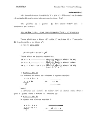 ATOMÍSTICA                                            Ricardo Feltre • Setsuo Yoshinaga


                                                                         radiatividade - 2
        (18)   Quando o átomo de urânio de "Z" = 92 e "A" = 238 emite 5 partículas (α)
e 2 partículas (β)» qual o número de neutrons do átomo final?


        (19)     Quantos   (α)   e quantos        (β)    deve emitir o 91Pa231 para    se
transformar em 82Pb207?


        EQUAÇÃO GERAL DAS DESINTEGRAÇÕES - FORMULAS


        Vamos admitir que o átomo      UX
                                            V   emitiu "x" partículas (α) e "γ" partículas
(β), transformando-se no átomo pYq.
        A equação geral seria:




        Vamos adotar as seguintes convenções:




        A) CALCULO DE ∆A
        Os números de massa nos fornecem a seguinte equação:




        Logo_:
        "A diferença dos números de massa" entre os átomos inicial e final é
igual a "quatro vezes o número de emissões (a)".
        B) CÁLCULO DE AZ
        A equação dos números atômicos é:
 