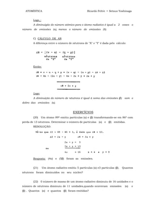 ATOMÍSTICA                                        Ricardo Feltre • Setsuo Yoshinaga


        Logo_:
        A diminuigão do número atômico para o átomo radiativo é igual a 2 vezes o
número de emissões (a), menos o número de emissões (8).


        C) CÁLCULO DE AN
        A diferença entre o número de nêutrons de "X" e "Y" é dada pelo cálculo:




        Então:




        Logo:
        A diminuição do número de nêutrons é igual ã soma das emissões (β)        oom o
dobro das emissões (a).


                                         EXERCÍCIOS
        (20)    Um átomo 89X emitiu partículas (α) e (β) transformando-se em 86Y com
perda de 13 nêutrons. Determinar o número de partículas (α) e (β) emitidas.
        RESOLUÇÃO:




        Resposta: (4α) e (5β) foram as emissões.


        (21)     Um átomo radiativo emitiu 5 partículas (α) e3 partículas (β).   Quantos
nêutrons foram diminuídos no seu núcleo?


        (22)    0 número de massa de um átomo radiativo diminuiu de 16 unidades e o
número de nêutrons diminuiu de 11 unidades,quando ocorreram emissões              (α)   e
(β) . Quantos (α) e quantos (β) foram emitidas?
 