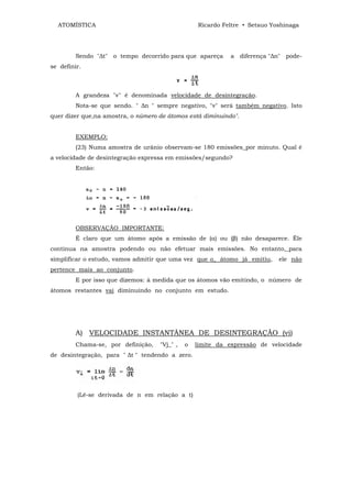 ATOMÍSTICA                                      Ricardo Feltre • Setsuo Yoshinaga




         Sendo "∆t" o tempo decorrido para que apareça       a diferença "∆n" pode-
se definir.



         A grandeza "v" é denominada velocidade de desintegração.
         Nota-se que sendo. " ∆n " sempre negativo, "v" será também negativo. Isto
quer dizer que,na amostra, o número de átomos está diminuindo".


         EXEMPLO:
         (23) Numa amostra de urânio observam-se 180 emissões_por minuto. Qual é
a velocidade de desintegração expressa em emissões/segundo?
         Então:




         OBSERVAÇÃO IMPORTANTE:
         É claro que um átomo após a emissão de (α) ou (β) não desaparece. Êle
continua na amostra podendo ou não efetuar mais emissões. No entanto,_para
simplificar o estudo, vamos admitir que uma vez que o_ átomo já emitiu,     ele não
pertence mais ao conjunto.
         E por isso que dizemos: à medida que os átomos vão emitindo, o número de
átomos restantes vai diminuindo no conjunto em estudo.




         A) VELOCIDADE INSTANTÂNEA DE DESINTEGRAÇÃO (vi)
         Chama-se, por definição,   "Vj_" ,   o   limite da expressão de velocidade
de desintegração, para " ∆t " tendendo a zero.




         (Lê-se derivada de n em relação a t)
 