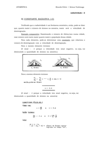 ATOMÍSTICA                                      Ricardo Feltre • Setsuo Yoshinaga


                                                                    radiatividade – 2


        B) CONSTANTE RADIATIVA (-C)


        Verificado que a radiatividade é um fenômeno estatístico, então, pode-se dizer
que, quanto maior o número de átomos na amostra, maior será a velocidade de
desintegração.
        Exemplo comparativo: Examinando o número de óbitos/ano numa cidade,
esse número será tanto maior quanto maior a população dessa cidade.
        Para cada elemento, pode-se determinar uma constante, que relaciona o
número de desintegração com a velocidade de desintegração.
        Para o mesmo elemento teremos:
        (0 sinal -     é porque a velocidade tem sinal negativo, ou seja, vai
diminuindo a quantidade de átomos na amostra.)




        Para o mesmo elemento teremos:




        (0 sinal -   é porque a velocidade tem sinal negativo, ou seja, vai
diminuindo a quantidade de átomos na amostra)
 