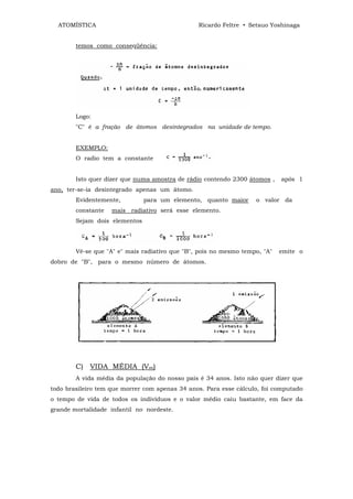 ATOMÍSTICA                                    Ricardo Feltre • Setsuo Yoshinaga


        temos como conseqüência:




        Logo:
        "C" é a fração de átomos desintegrados na unidade de tempo.


        EXEMPLO:
        O radio tem a constante


        Isto quer dizer que numa amostra de rádio contendo 2300 átomos ,    após 1
ano, ter-se-ia desintegrado apenas um átomo.
        Evidentemente,         para um elemento, quanto maior      o valor da
        constante   mais radiativo será esse elemento.
        Sejam dois elementos




        Vê-se que "A" e" mais radiativo que "B", pois no mesmo tempo, "A"   emite o
dobro de "B", para o mesmo número de átomos.




        C) VIDA MÉDIA (Vm)
        A vida média da população do nosso pais é 34 anos. Isto não quer dizer que
todo brasileiro tem que morrer com apenas 34 anos. Para esse cálculo, foi computado
o tempo de vida de todos os indivíduos e o valor médio caiu bastante, em face da
grande mortalidade infantil no nordeste.
 