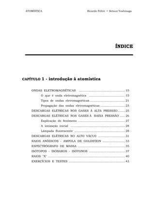 ATOMÍSTICA                                                Ricardo Feltre • Setsuo Yoshinaga




                                                                                          ÍN D IC E
 ▬▬▬▬▬▬▬▬▬▬▬▬▬▬▬▬▬▬▬▬▬▬▬




CAPÍTULO      1 - introdução à atomística

    ONDAS ELETROMAGNÉTICAS                         ................................................... 15
             O que é onda eletromagnética ........................................ 15
             Tipos de ondas eletromagnéticas ....................................... 21
             Propagação das ondas eletromagnéticas............................ 23
    DESCARGAS ELÉTRICAS NOS GASES À ALTA PRESSÃO ........ 25
    DESCARGAS ELÉTRICAS NOS GASES À BAIXA PRESSÃO ...... 26
             Explicação do fenômeno .................................................... 27
             A ionização inicial ............................................................ 28
             Lâmpada fluorescente ........................................................ 28
    DESCARGAS ELÉTRICAS NO ALTO VÁCU0 .............................. 31
    RAIOS ANÒDICOS - AMPOLA DE GOLDSTEIN ......................... 33
    ESPECTRÓGRAFO DE MASSA .................................................... 35
    ISÓTOPOS - ISÓBAROS - ISÓTONOS ........................................ 37
    RAIOS "X" ..................................................................................... 40
    EXERCÍCIOS E TESTES .............................................................. 43
 