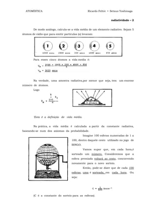 ATOMÍSTICA                                      Ricardo Feltre • Setsuo Yoshinaga


                                                                   radiatividade – 2


        De modo análogo, calcula-se a vida média de um elemento radiativo. Sejam 5
átomos de rádio que para emitir partículas (α) levaram:




        Para esses cinco átomos a vida media é:




        Na verdade, uma amostra radiativa,por menor que seja, tem um enorme
número de átomos.
        Logo




        'Esta ê a definição de vida média.


        Na prática, a vida média é calculada a partir da constante radiativa,
baseando-se num dos axiomas da probabilidade.
                                               Imagine 100 esferas numeradas de 1 a
                                      100, dentro daquele cesto utilizado no jogo de
                                      BINGO.
                                               Vamos supor que, em cada hora,é
                                      sorteado um número. Consideremos que a
                                      esfera premiada voltará ao cesto, concorrendo
                                      novamente para o novo sorteio.
                                               Então, pode-se dizer que de cada 100
                                      esferas, uma é sorteada, em cada hora. Ou
                                      seja:




        (C é a constante do sorteio para as esferas).
 