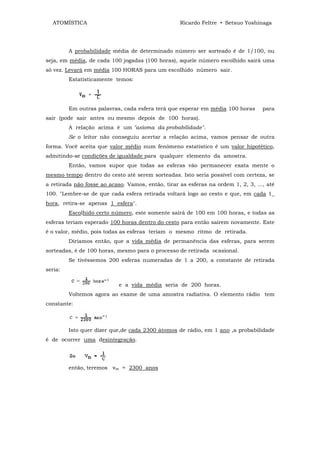 ATOMÍSTICA                                       Ricardo Feltre • Setsuo Yoshinaga




         A probabilidade média de determinado número ser sorteado é de 1/100, ou
seja, em média, de cada 100 jogadas (100 horas), aquele número escolhido sairá uma
só vez. Levará em média 100 HORAS para um escolhido número sair.
         Estatisticamente temos:




         Em outras palavras, cada esfera terá que esperar em média 100 horas       para
sair (pode sair antes ou mesmo depois de 100 horas).
         A relação acima é um "axioma da probabilidade".
         Se o leitor não conseguiu acertar a relação acima, vamos pensar de outra
forma. Você aceita que valor médio num fenômeno estatístico ê um valor hipotético,
admitindo-se condições de igualdade para qualquer elemento da amostra.
         Então, vamos supor que todas as esferas vão permanecer exata mente o
mesmo tempo dentro do cesto até serem sorteadas. Isto seria possível com certeza, se
a retirada não fosse ao acaso. Vamos, então, tirar as esferas na ordem 1, 2, 3, ..., até
100. "Lembre-se de que cada esfera retirada voltará logo ao cesto e que, em cada 1_
hora, retira-se apenas 1 esfera".
         Escolhido certo número, este somente sairá de 100 em 100 horas, e todas as
esferas teriam esperado 100 horas dentro do cesto para então sairem novamente. Este
é o valor, médio, pois todas as esferas teriam o mesmo ritmo de retirada.
         Diríamos então, que a vida média de permanência das esferas, para serem
sorteadas, é de 100 horas, mesmo para o processo de retirada ocasional.
         Se tivéssemos 200 esferas numeradas de 1 a 200, a constante de retirada
seria:

                            e a vida média seria de 200 horas.
         Voltemos agora ao exame de uma amostra radiativa. O elemento rádio tem
constante:



         Isto quer dizer que,de cada 2300 átomos de rádio, em 1 ano ,a probabilidade
é de ocorrer uma desintegração.




         então, teremos vm = 2300 anos
 
