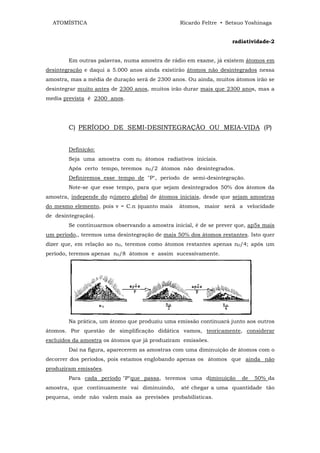 ATOMÍSTICA                                    Ricardo Feltre • Setsuo Yoshinaga


                                                                   radiatividade-2


        Em outras palavras, numa amostra de rádio em exame, já existem átomos em
desintegração e daqui a 5.000 anos ainda existirão átomos não desintegrados nessa
amostra, mas a média de duração será de 2300 anos. Ou ainda, muitos átomos irão se
desintegrar muito antes de 2300 anos, muitos irão durar mais que 2300 anos, mas a
media prevista é 2300 anos.




        C) PERÍODO DE SEMI-DESINTEGRAÇÃO OU MEIA-VIDA (P)


        Definição:
        Seja uma amostra com n0 átomos radiativos iniciais.
        Após certo tempo, teremos n0/2 átomos não desintegrados.
        Definiremos esse tempo de "P", período de semi-desintegração.
        Note-se que esse tempo, para que sejam desintegrados 50% dos átomos da
amostra, independe do número global de átomos iniciais, desde que sejam amostras
do mesmo elemento, pois v = C.n (quanto mais    átomos, maior será a velocidade
de desintegração).
        Se continuarmos observando a amostra inicial, é de se prever que, ap5s mais
um período,, teremos uma desintegração de mais 50% dos átomos restantes. Isto quer
dizer que, em relação ao n0, teremos como átomos restantes apenas n0/4; após um
período, teremos apenas n0/8 átomos e assim sucessivamente.




        Na prática, um átomo que produziu uma emissão continuará junto aos outros
átomos. Por questão de simplificação didática vamos, teoricamente, considerar
excluídos da amostra os átomos que já produziram emissões.
        Daí na figura, aparecerem as amostras com uma diminuição de átomos com o
decorrer dos períodos, pois estamos englobando apenas os átomos que ainda não
produziram emissões.
        Para cada período "P"que passa, teremos uma diminuição         de   50% da
amostra, que continuamente vai diminuindo,      até chegar a uma quantidade tão
pequena, onde não valem mais as previsões probabilísticas.
 