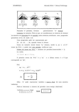 ATOMÍSTICA                                        Ricardo Feltre • Setsuo Yoshinaga




         Passados "x" períodos, teremos            genericamente   "n"   átomos
         restantes na amostra. Note-se que, se consideramos os números de átomos
na amostra em intervalos de um período, esses números constituem uma progressão
geométrica (P.G.) de razão 1/2.
         Uma progressão pode ser representada por:
         A1, a2, a3, ... ak, quando temos k termos.
         Como no instante inicial temos "n0" átomos, sendo n0 já, o               a1 (1º.
termo da P.G.) e ainda com zero período, verifica-se que:
         Ordem do termo da "P.G." = (número de períodos transcorridos + 1)
         ou então:



         0 primeiro termo da "P.G." é o "n0"          e o último termo é o "n" que
corresponde ao "ak".


         Ora:




         (Obs.:   "n"   pode   representar   também a mass a final   de uma amostra
radiativa).
         Pode-se relacionar o número de períodos com o tempo observado:
 