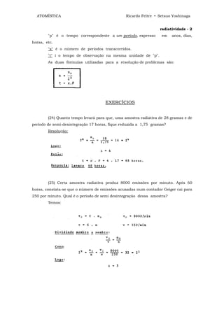 ATOMÍSTICA                                    Ricardo Feltre • Setsuo Yoshinaga


                                                                 radiatividade - 2
        "p" é o tempo correspondente a um período, expresso       em    anos, dias,
horas, etc.
        "x" é o número de períodos transcorridos.
        "t" i o tempo de observação na mesma unidade de "p".
        As duas fórmulas utilizadas para a resolução de problemas são:




                                     EXERCÍCIOS


        (24) Quanto tempo levará para que, uma amostra radiativa de 28 gramas e de
período de semi-desintegração 17 horas, fique reduzida a 1,75 gramas?
        Resolução:




        (25) Certa amostra radiativa produz 8000 emissões por minuto. Após 60
horas, constata-se que o número de emissões acusadas num contador Geiger cai para
250 por minuto. Qual é o período de semi desintegração dessa amostra?
        Temos:
 