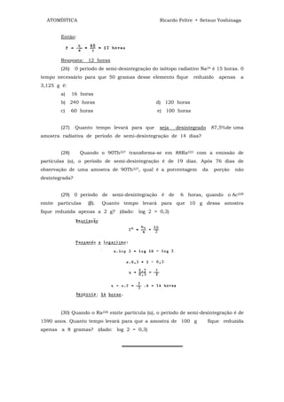 ATOMÍSTICA                                       Ricardo Feltre • Setsuo Yoshinaga


        Então:



        Resposta: 12 horas
        (26)    0 período de semi-desintegração do isótopo radiativo Na24 é 15 horas. 0
tempo necessário para que 50 gramas desse elemento fique         reduzido    apenas    a
3,125 g é:
        a)     16 horas
        b) 240 horas                              d) 120 horas
        c)     60 horas                           e) 100 horas


        (27)    Quanto tempo levará para que       seja   desintegrado    87,5%de uma
amostra radiativa de período de semi-desintegração de 14 dias?


        (28)      Quando o 90Th227 transforma-se em 88Ra223 com a emissão de
partículas (α), o período de semi-desintegração é de 19 dias. Após 76 dias de
observação de uma amostra de 90Th227, qual é a porcentagem           da     porção   não
desintegrada?


        (29) 0 período de semi-desintegração é de           6 horas, quando o Ac228
emite partículas     (β).   Quanto tempo levará para que 10 g dessa amostra
fique reduzida apenas a 2 g? (dado: log 2 = 0,3)




        (30) Quando o Ra226 emite partícula (α), o período de semi-desintegração é de
1590 anos. Quanto tempo levará para que a amostra de 100 g               fique reduzida
apenas a 8 gramas? (dado: log 2 = 0,3)


                                   ══════════════════
 