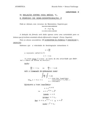 ATOMÍSTICA                                        Ricardo Feltre • Setsuo Yoshinaga


                                                                       radiatividade - 2
        E) RELAÇÃO ENTRE VIDA MÉDIA, Vm
        E PERÍODO DE SEMI-DESINTEGRAÇÃO, P


        Pode-se deduzir, com recursos da Matemática Superior,que:




        A dedução da fórmula será dada apenas corno uma curiosidade para os
leitores que já tenham estudado cálculo diferencial e integral (Curso Superior).
        Para os alunos secundários: SÓ ACREDITEM NA FORMULA E ESQUEÇAM A_
DEDUÇÃO.
        Sabemos que      a velocidade de desintegração instantânea é:
 