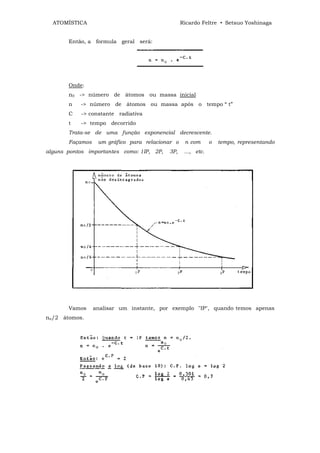 ATOMÍSTICA                                     Ricardo Feltre • Setsuo Yoshinaga


       Então, a formula geral será:




       Onde:
       n0 -> número de átomos ou massa inicial
       n   -> número de átomos ou massa após o tempo “ t”
       C    -> constante radiativa
       t    -> tempo decorrido
       Trata-se de uma função exponencial decrescente.
       Façamos    um gráfico para relacionar o    n com       o   tempo, representando
alguns pontos importantes como: 1IP, 2P,   3P,    ..., etc.




       Vamos     analisar um instante, por exemplo "IP", quando temos apenas
nn/2 átomos.
 