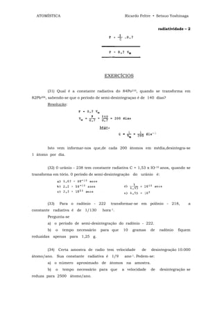 ATOMÍSTICA                                       Ricardo Feltre • Setsuo Yoshinaga


                                                                      radiatividade – 2




                                         EXERCÍCIOS


        (31) Qual é a constante radiativa do 84Po210, quando se transforma em
82Pb206, sabendo-se que o período de semi-desintegraçao é de 140 dias?
        Resolução:




        Isto vem informar-nos que,de cada 200 átomos em média,desintegra-se
1 átomo por dia.


        (32) 0 urânio - 238 tem constante radiativa C = 1,53 x IO-10 anos, quando se
transforma em tório. 0 período de semi-desintegração do urânio é:




        (33)       Para o radônio - 222     transformar-se em polônio - 218,         a
constante radiativa é de 1/130          hora-1.
        Pergunta-se
        a) o período de semi-desintegração do radônio - 222.
        b)     o    tempo necessário   para que   10   gramas    de   radônio   fiquem
reduzidas apenas para 1,25 g.


        (34)       Certa amostra de radio tem velocidade    de   desintegração 10.000
átomo/ano. Sua constante radiativa é 1/9           ano-1. Pedem-se:
        a) o número aproximado de átomos na amostra.
        b)     o    tempo necessário para que     a velocidade   de   desintegração se
reduza para 2500 átomo/ano.
 