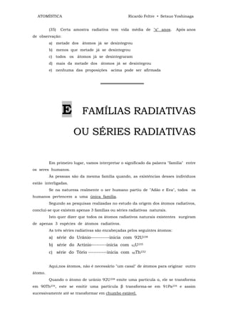ATOMÍSTICA                                      Ricardo Feltre • Setsuo Yoshinaga


         (35)   Certa amostra radiativa tem vida média de "x" anos.          Após anos
de observação:
         a) metade dos átomos já se desintegrou
         b) menos que metade já se desintegrou
         c) todos os átomos já se desintegraram
         d) mais da metade dos átomos já se desintegrou
         e) nenhuma das proposições acima pode ser afirmada


                                    ════════════════




                 E        FAMÍLIAS RADIATIVAS

                      OU SÉRIES RADIATIVAS

         Em primeiro lugar, vamos interpretar o significado da palavra "família" entre
os seres humanos.
         Às pessoas são da mesma família quando, as existências desses indivíduos
estão interligadas.
         Se na natureza realmente o ser humano partiu de "Adão e Eva", todos os
humanos pertencem a uma única família.
         Segundo as pesquisas realizadas no estudo da origem dos átomos radiativos,
conclui-se que existem apenas 3 famílias ou séries radiativas naturais.
         Isto quer dizer que todos os átomos radiativos naturais existentes surgiram
de apenas 3 espécies de átomos radiativos.
         As três séries radiativas são encabeçadas pelos seguintes átomos:
         a) série do Urânio-----------inicia com 92U238
         b) série do Actínio---------inicia com     92U
                                                          235


         c) série do Tório -----------inicia com    90Th232




         Aqui,nos átomos, não é necessário "um casal" de átomos para originar outro
átomo.
         Quando o átomo de urânio 92U238 emite uma partícula α, ele se transforma
em 90Th234, este se emitir uma partícula β transforma-se em 91Pa234 e assim
sucessivamente até se transformar em chumbo estável.
 