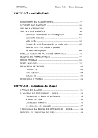 ATOMÍSTICA                                              Ricardo Feltre • Setsuo Yoshinaga



CAPÍTULO     2 – radiatividade


    DESCOBERTA DA RADIATIVIDADE ............................................. 47
    NATUREZA DAS EMISSÕES ........................................................ 50
    LEIS DA RADIATIVIDADE ........................................................... 53
    CINÉTICA DAS EMISSÕES .......................................................... 59
            Velocidade instantânea de desintegração ......................... 60
            Constante radiativa ............................................................ 61
            Vida média ......................................................................... 62
            Período de semi-desintegração ou meia vida.................... 65
            Relação entre vida média e período
            de semi-desintegração ........................................................ 69
    FAMÍLIAS RADIATIVAS OU SÉRIES RADIATIVAS ...................... 72
    REAÇÕES DE- TRANSMUTAÇÃO ................................................. 77
    FISSÃO NUCLEAR ....................................................................... 85
    FUSÃO NUCLEAR ......................................................................... 99
    ELEMENTOS ARTIFICIAIS ............................................................ 102
            Carbono 14 ......................................................................... 102
            Iôdo radiativo ..................................................................... 103
            Cobalto 60 ......................................................................... 104
    EXERCÍCIOS E TESTES ............................................................. 106


CAPÍTULO     3 - estrutura do átomo
    O ÁTOMO DE DALTON ................................................................ 121
    O MODELO DE RUTHERFORD - BOHR .................................... 123
            Contradição `a teoria de Rutherford ................................ 126
            A teoria de Bohr ................................................................ 126
            Distribuição eletrônica ...................................................... 135
            Os elementos de transição ............................................... 137
    A EVOLUÇÃO DA TEORIA DE RUTHERFORD - BOHR ............ 138
    PRINCÍPIO DA EXCLUSÃO DE PAULI ........................................ 143
 