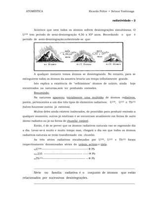 ATOMÍSTICA                                                      Ricardo Feltre • Setsuo Yoshinaga


                                                                                   radiatividade – 2


        Acontece que nem todos os átomos sofrem desintegrações simultâneas. O
U238 tem período de semi-desintegração 4,56 x IO9 anos. Recordando                       o   que   é
período de semi-desintegração,subentende-se que:




        A qualquer instante temos átomos se desintegrando. No entanto, para se
extinguirem todos os átomos da amostra levaria um tempo infinitamente grande.
        Isto explica a existência de "velhíssimos" átomos de urânio, ainda                      hoje
encontrados na natureza,sem ter produzido emissões.
        Resumindo:
        Na natureza apareceu inicialmente uma multidão de átomos radiativos,
porém, pertencentes a um dos três tipos de elementos radiativos: U238, U235 e Th232
(talvez houvesse outros já extintos).
        Muitos deles ainda existem inalterados, de prontidão para produzir emissão a
qualquer momento; outros já emitiram e se encontram atualmente em forma de outro
átomo radiativo ou já na forma de chumbo estável.
        Então, é de se prever que os átomos radiativos naturais vao se esgotando dia
a dia. Levar-se-á muito e muito tempo mas, chegará o dia em que todos os átomos
radiativos naturais se terão transformado em chumbo.
        As três séries radiativas encabeçadas por U238, U235 e Th232 foram
respectivamente denominadas séries do urânio, actínio e tório.
        92U
              238--------------------------------------------      Pb
        92U235     ------------------------------------ -----       Pb
        90Th
               232----------------------------------------   --    Pb


        ____________________________________________________________________________
        Série       ou    família      radiativa é o          conjunto de átomos         que estão
relacionados por sucessivas desintegrações.
        ____________________________________________________________________________
 
