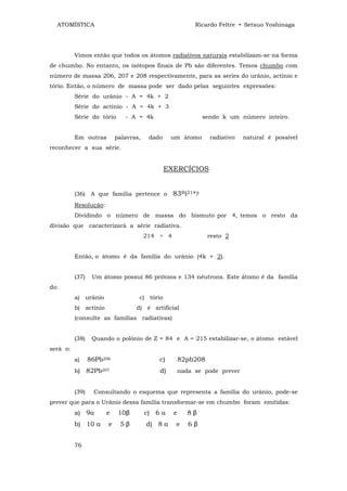 ATOMÍSTICA                                              Ricardo Feltre • Setsuo Yoshinaga




          Vimos então que todos os átomos radiativos naturais estabilizam-se na forma
de chumbo. No entanto, os isótopos finais de Pb são diferentes. Temos chumbo com
número de massa 206, 207 e 208 respectivamente, para as series do urânio, actínio e
tório. Então, o número de massa pode ser dado pelas seguintes expressões:
          Série do urânio - A = 4k + 2
          Série do actínio - A = 4k + 3
          Série do tório      - A = 4k                       sendo k um número inteiro.


          Em outras        palavras,    dado    um átomo       radiativo   natural é possível
reconhecer a sua série.


                                               EXERCÍCIOS


          (36) A que família pertence o          83Bi214?
          Resolução:
          Dividindo o número de massa do bismuto por 4, temos o resto da
divisão que caracterizará a série radiativa.
                                       214 ÷ 4                 resto 2


          Então, o átomo é da família do urânio (4k + 2).


          (37)    Um átomo possuí 86 prótons e 134 nêutrons. Este átomo é da família
do:
          a) urânio                c) tório
          b) actínio              d) é artificial
          (consulte as famílias radiativas)


          (38)    Quando o polônio de Z = 84 e A = 215 estabilizar-se, o átomo estável
será o:
          a)     86Pb206                   c)        82pb208
          b)     82Pb207                   d)        nada se pode prever


          (39)     Consultando o esquema que representa a família do urânio, pode-se
prever que para o Urânio dessa família transformar-se em chumbo foram emitidas:
          a) 9α        e    10β        c) 6 α    e      8β
          b) 10 α      e    5β         d) 8 α     e     6β


          76
 